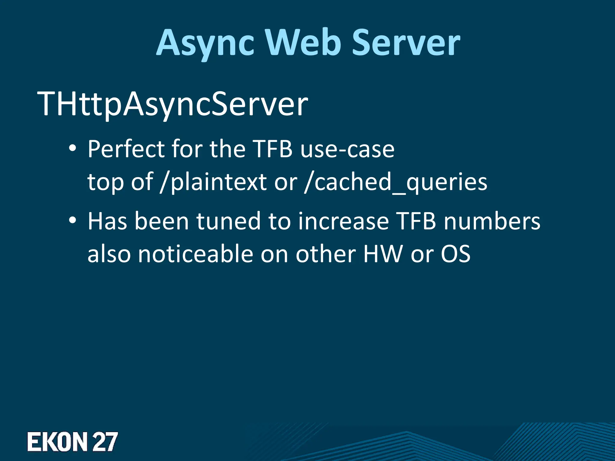 Async Web Server
THttpAsyncServer
• Perfect for the TFB use-case
top of /plaintext or /cached_queries
• Has been tuned to increase TFB numbers
also noticeable on other HW or OS
 