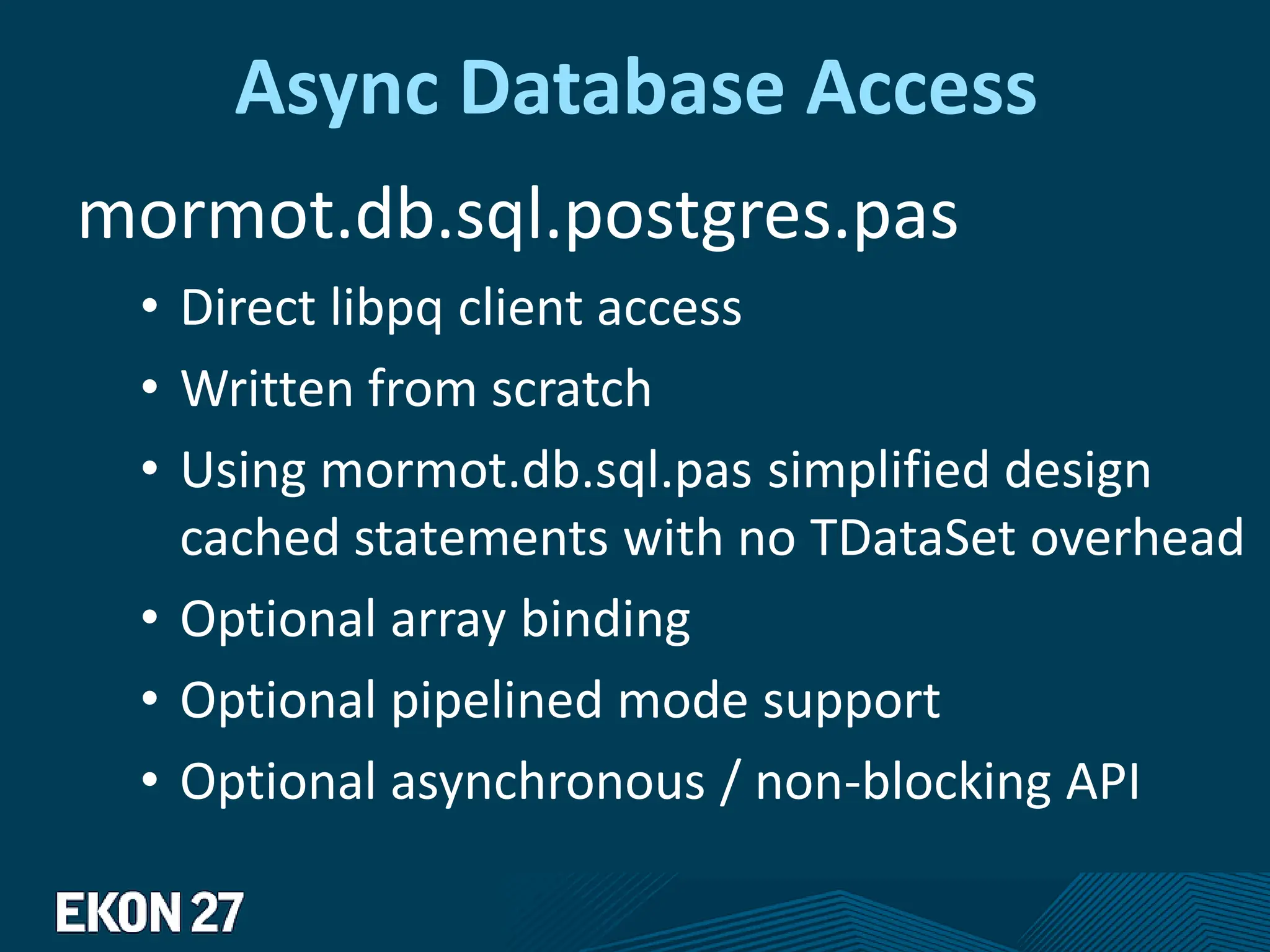 Async Database Access
mormot.db.sql.postgres.pas
• Direct libpq client access
• Written from scratch
• Using mormot.db.sql.pas simplified design
cached statements with no TDataSet overhead
• Optional array binding
• Optional pipelined mode support
• Optional asynchronous / non-blocking API
 