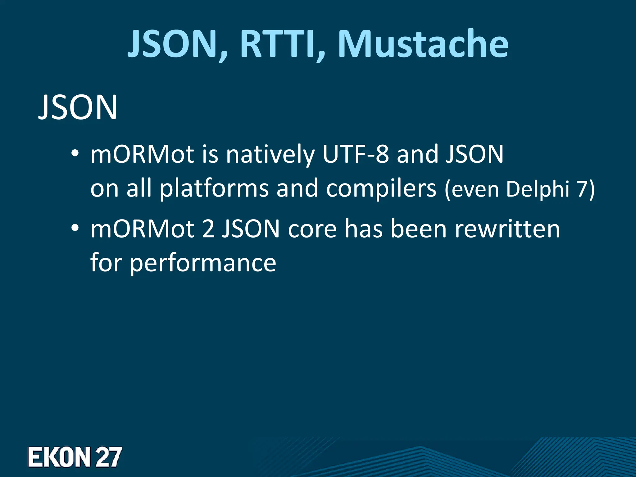 JSON, RTTI, Mustache
JSON
• mORMot is natively UTF-8 and JSON
on all platforms and compilers (even Delphi 7)
• mORMot 2 JSON core has been rewritten
for performance
 