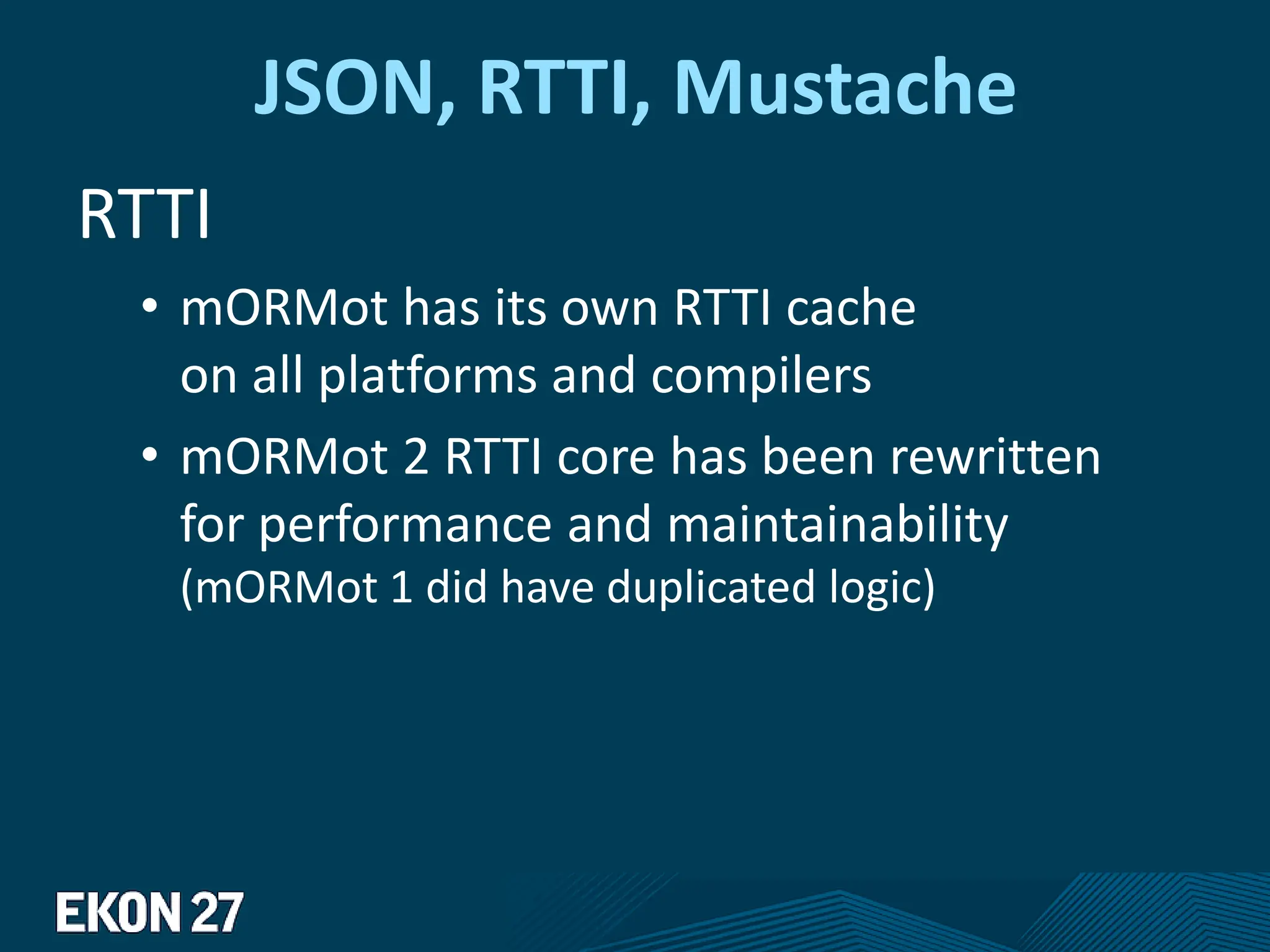 JSON, RTTI, Mustache
RTTI
• mORMot has its own RTTI cache
on all platforms and compilers
• mORMot 2 RTTI core has been rewritten
for performance and maintainability
(mORMot 1 did have duplicated logic)
 