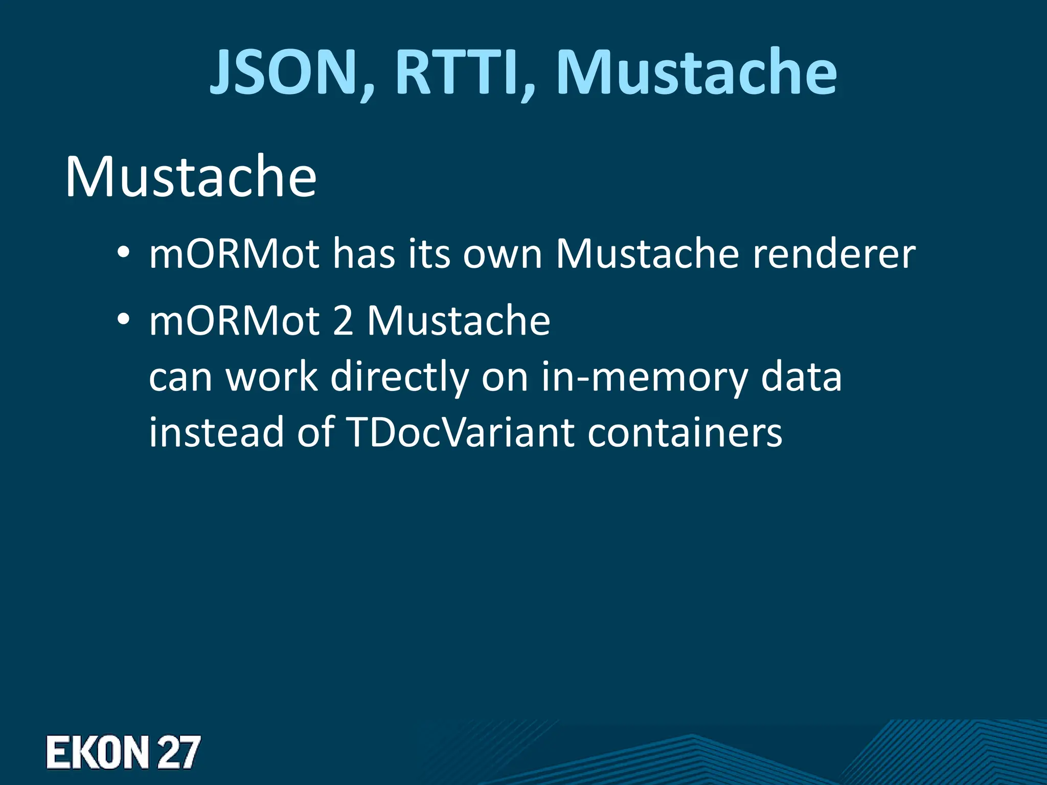 JSON, RTTI, Mustache
Mustache
• mORMot has its own Mustache renderer
• mORMot 2 Mustache
can work directly on in-memory data
instead of TDocVariant containers
 