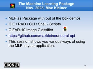 20
The Machine Learning Package
Nov. 2023, Max Kleiner
 MLP as Package with out of the box demos
 IDE / RAD / CLI / Shell / Scripts
 CIFAR-10 Image Classifier
 https://github.com/maxkleiner/neural-api
 This session shows you various ways of using
the MLP in your application.
maXbox4exe
Digital unterschrieben
von maXbox4exe
Datum: 2023.08.15
17:45:46 +02'00'
 