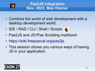 22
Pas2JS Integration
Nov. 2023, Max Kleiner
 Combine the world of web development with a
desktop development world.
 IDE / RAD / CLI / Shell / Scripts
 Pas2JS and JS1Pas Scripting maXbox4
 https://wiki.freepascal.org/pas2js
 This session shows you various ways of having
JS in your application.
maXbox4exe
Digital unterschrieben von
maXbox4exe
Datum: 2023.08.11 23:23:51
+02'00'
 