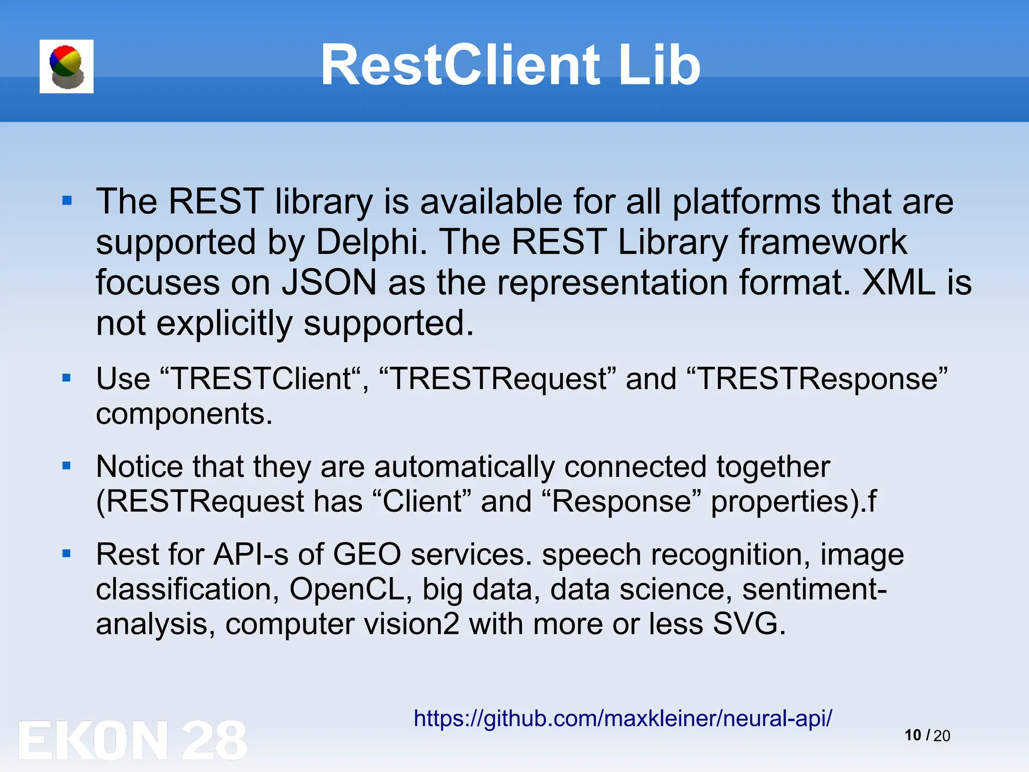 10 / 20
RestClient Lib

The REST library is available for all platforms that are
supported by Delphi. The REST Library framework
focuses on JSON as the representation format. XML is
not explicitly supported.

Use “TRESTClient“, “TRESTRequest” and “TRESTResponse”
components.

Notice that they are automatically connected together
(RESTRequest has “Client” and “Response” properties).f

Rest for API-s of GEO services. speech recognition, image
classification, OpenCL, big data, data science, sentiment-
analysis, computer vision2 with more or less SVG.
https://github.com/maxkleiner/neural-api/
 