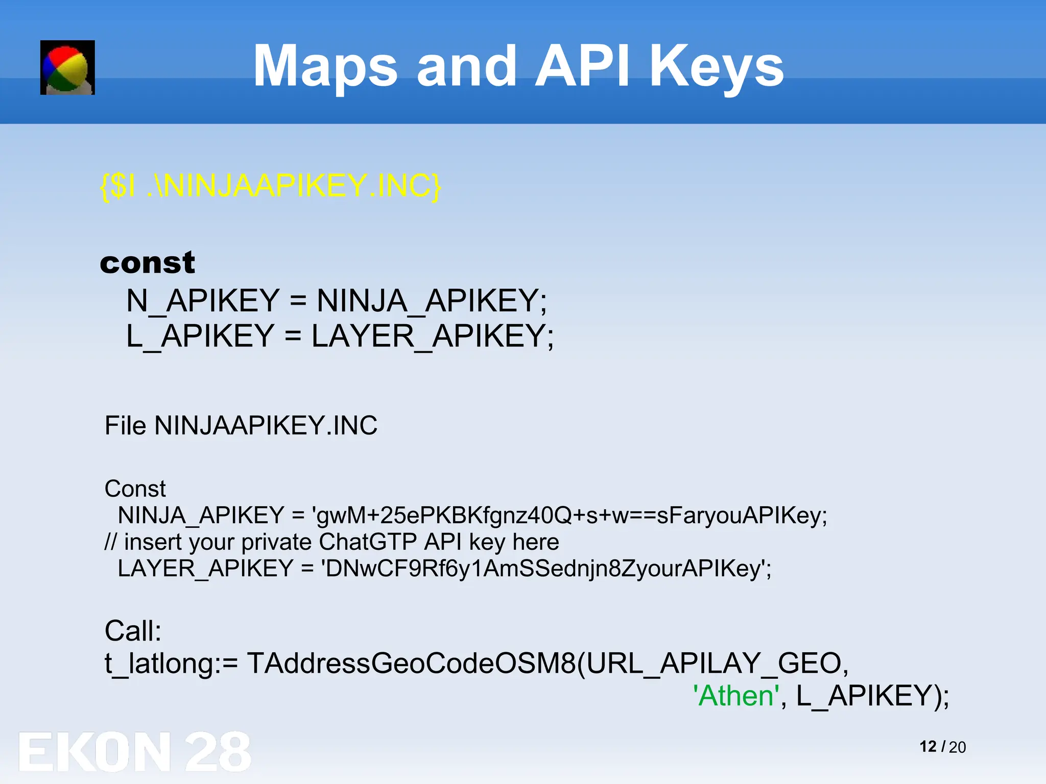 12 / 20
Maps and API Keys
{$I .NINJAAPIKEY.INC}
const
N_APIKEY = NINJA_APIKEY;
L_APIKEY = LAYER_APIKEY;
File NINJAAPIKEY.INC
Const
NINJA_APIKEY = 'gwM+25ePKBKfgnz40Q+s+w==sFaryouAPIKey;
// insert your private ChatGTP API key here
LAYER_APIKEY = 'DNwCF9Rf6y1AmSSednjn8ZyourAPIKey';
Call:
t_latlong:= TAddressGeoCodeOSM8(URL_APILAY_GEO,
'Athen', L_APIKEY);
 