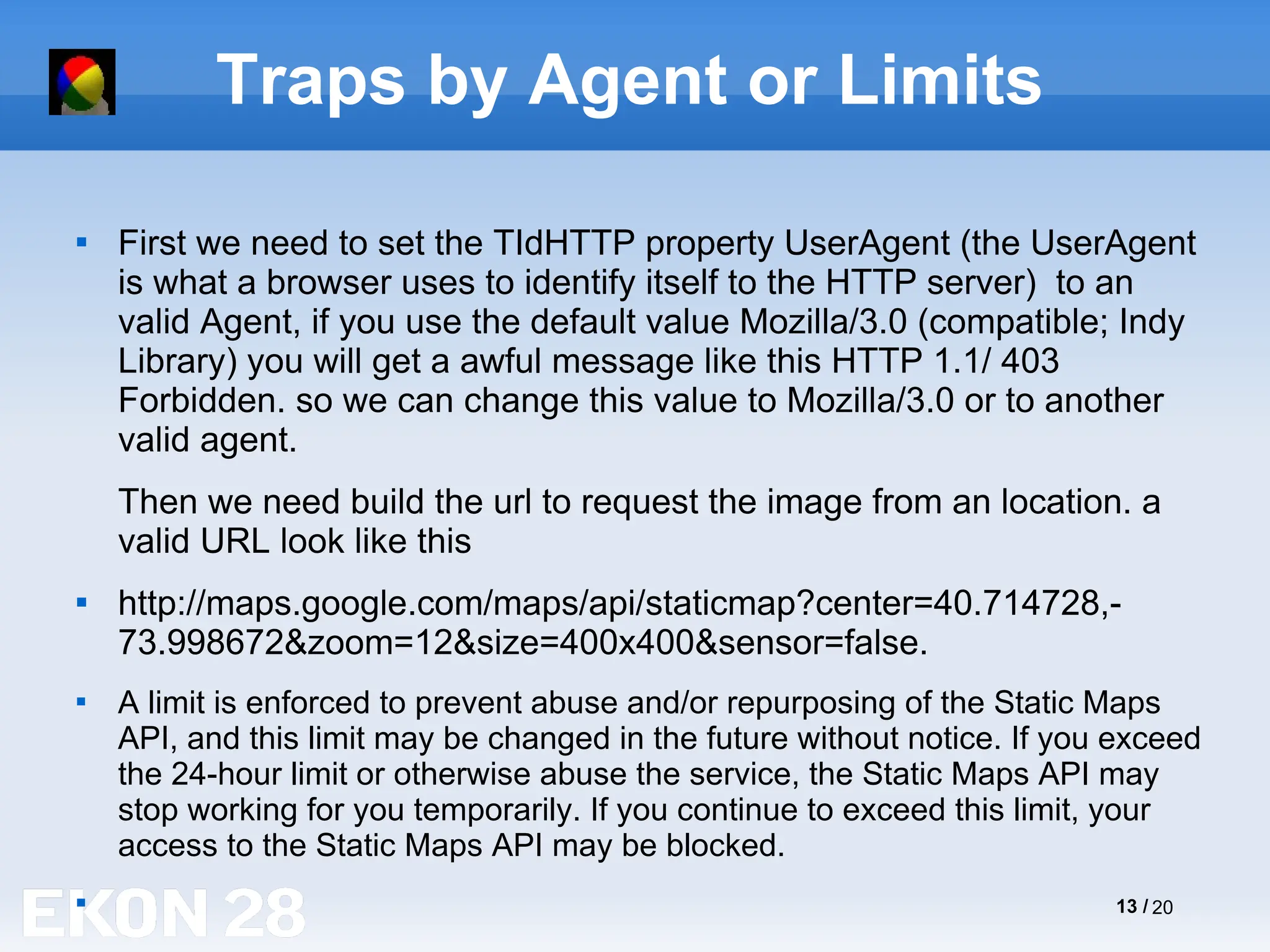 13 / 20
Traps by Agent or Limits

First we need to set the TIdHTTP property UserAgent (the UserAgent
is what a browser uses to identify itself to the HTTP server) to an
valid Agent, if you use the default value Mozilla/3.0 (compatible; Indy
Library) you will get a awful message like this HTTP 1.1/ 403
Forbidden. so we can change this value to Mozilla/3.0 or to another
valid agent.
Then we need build the url to request the image from an location. a
valid URL look like this

http://maps.google.com/maps/api/staticmap?center=40.714728,-
73.998672&zoom=12&size=400x400&sensor=false.

A limit is enforced to prevent abuse and/or repurposing of the Static Maps
API, and this limit may be changed in the future without notice. If you exceed
the 24-hour limit or otherwise abuse the service, the Static Maps API may
stop working for you temporarily. If you continue to exceed this limit, your
access to the Static Maps API may be blocked.

 
