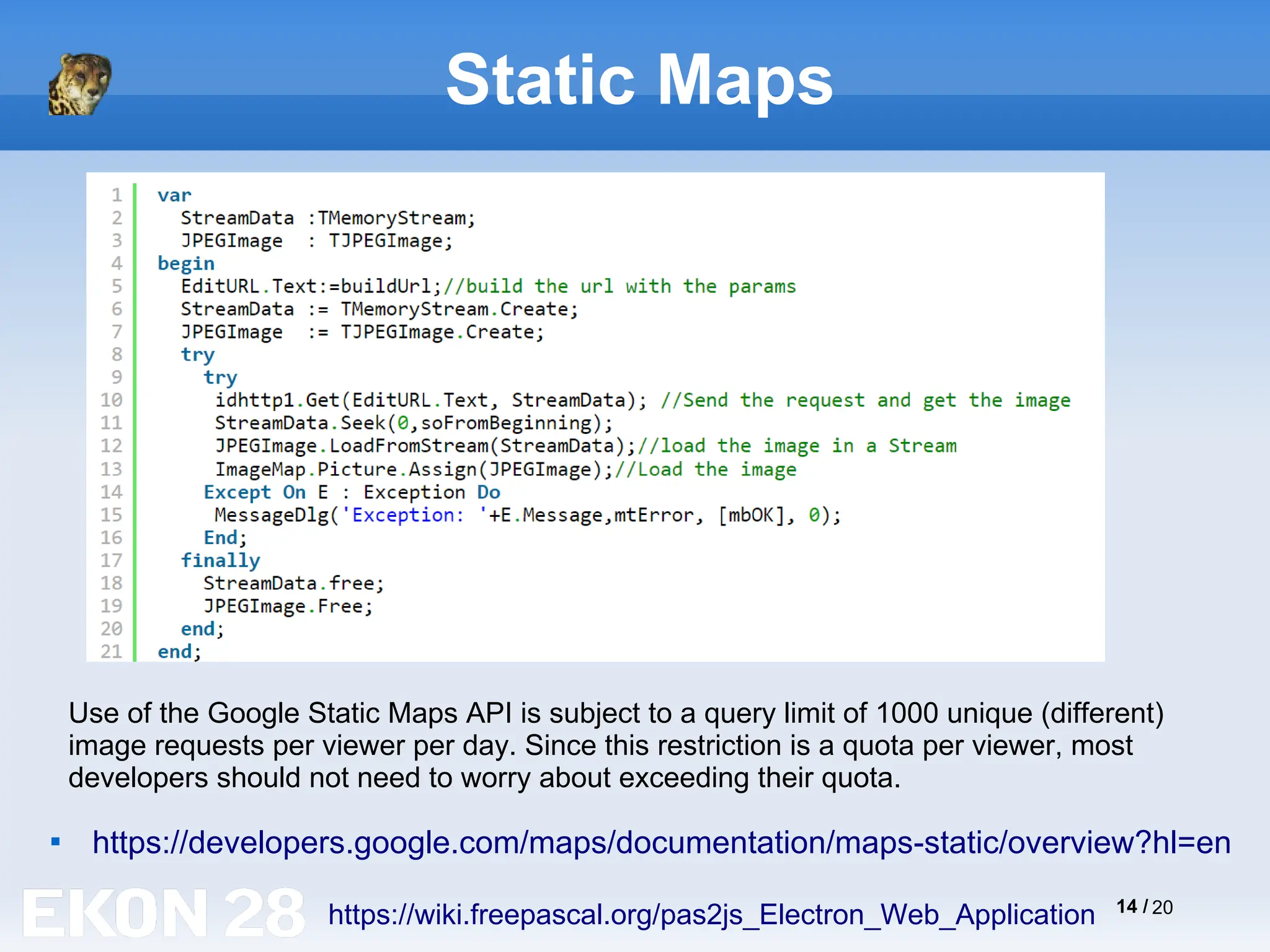 14 / 20
Static Maps

https://developers.google.com/maps/documentation/maps-static/overview?hl=en
https://wiki.freepascal.org/pas2js_Electron_Web_Application
Use of the Google Static Maps API is subject to a query limit of 1000 unique (different)
image requests per viewer per day. Since this restriction is a quota per viewer, most
developers should not need to worry about exceeding their quota.
 