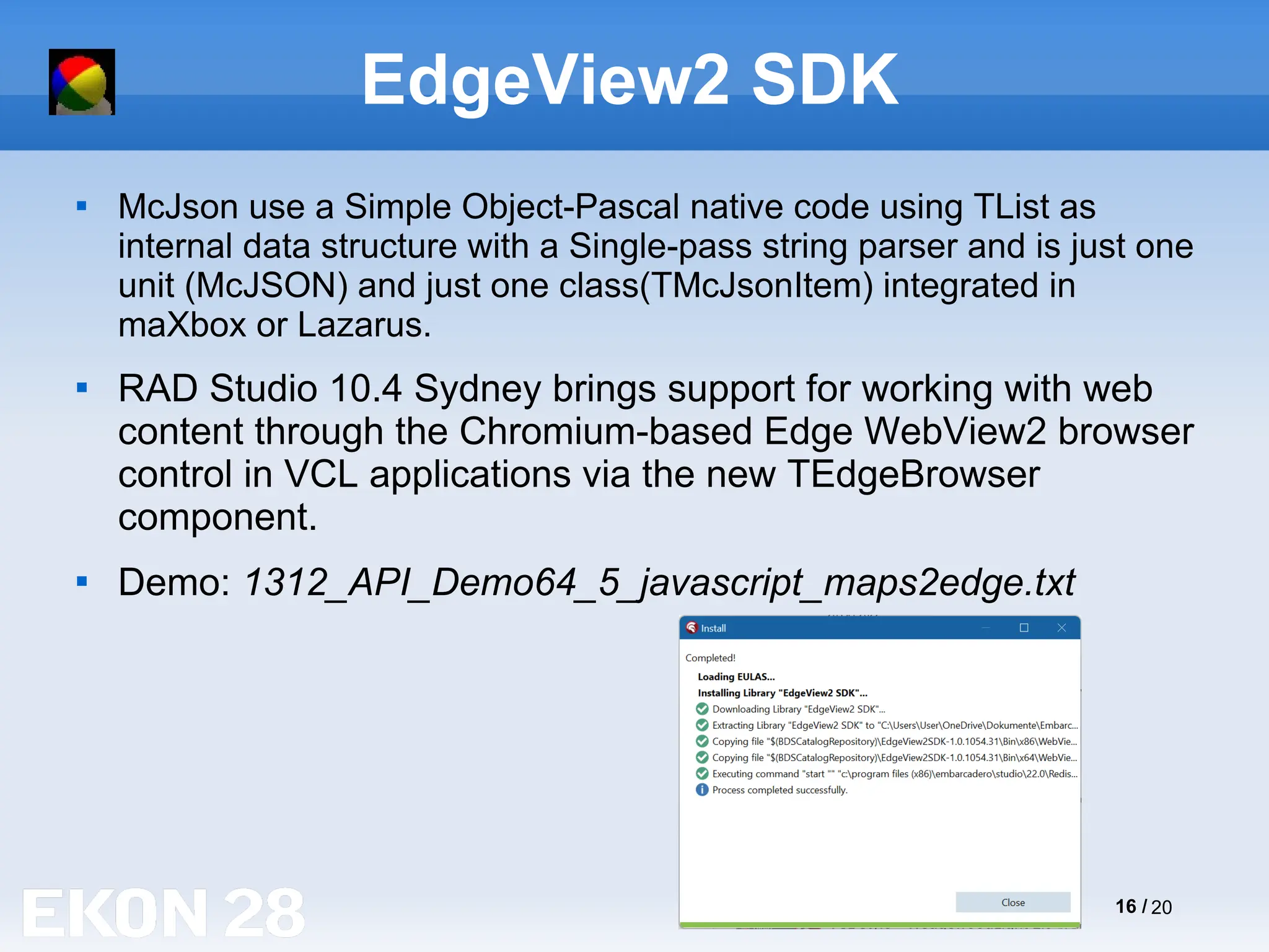 16 / 20
EdgeView2 SDK

McJson use a Simple Object-Pascal native code using TList as
internal data structure with a Single-pass string parser and is just one
unit (McJSON) and just one class(TMcJsonItem) integrated in
maXbox or Lazarus.

RAD Studio 10.4 Sydney brings support for working with web
content through the Chromium-based Edge WebView2 browser
control in VCL applications via the new TEdgeBrowser
component.

Demo: 1312_API_Demo64_5_javascript_maps2edge.txt
 