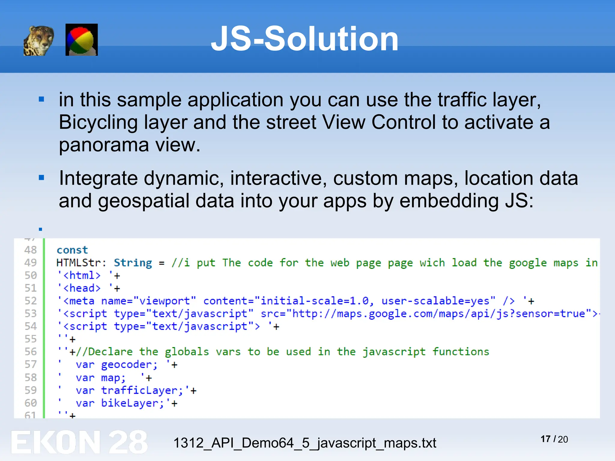 17 / 20
JS-Solution

in this sample application you can use the traffic layer,
Bicycling layer and the street View Control to activate a
panorama view.

Integrate dynamic, interactive, custom maps, location data
and geospatial data into your apps by embedding JS:

1312_API_Demo64_5_javascript_maps.txt
 