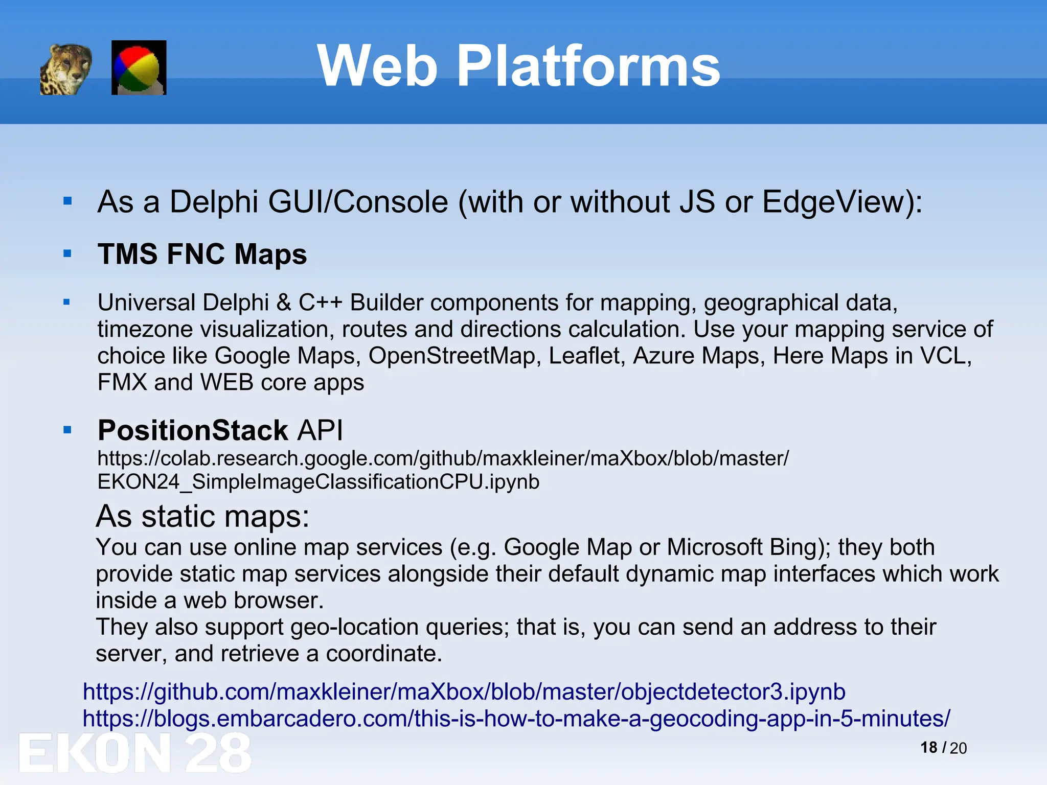 18 / 20
Web Platforms

As a Delphi GUI/Console (with or without JS or EdgeView):

TMS FNC Maps

Universal Delphi & C++ Builder components for mapping, geographical data,
timezone visualization, routes and directions calculation. Use your mapping service of
choice like Google Maps, OpenStreetMap, Leaflet, Azure Maps, Here Maps in VCL,
FMX and WEB core apps

PositionStack API
https://colab.research.google.com/github/maxkleiner/maXbox/blob/master/
EKON24_SimpleImageClassificationCPU.ipynb
https://github.com/maxkleiner/maXbox/blob/master/objectdetector3.ipynb
As static maps:
You can use online map services (e.g. Google Map or Microsoft Bing); they both
provide static map services alongside their default dynamic map interfaces which work
inside a web browser.
They also support geo-location queries; that is, you can send an address to their
server, and retrieve a coordinate.
https://blogs.embarcadero.com/this-is-how-to-make-a-geocoding-app-in-5-minutes/
 