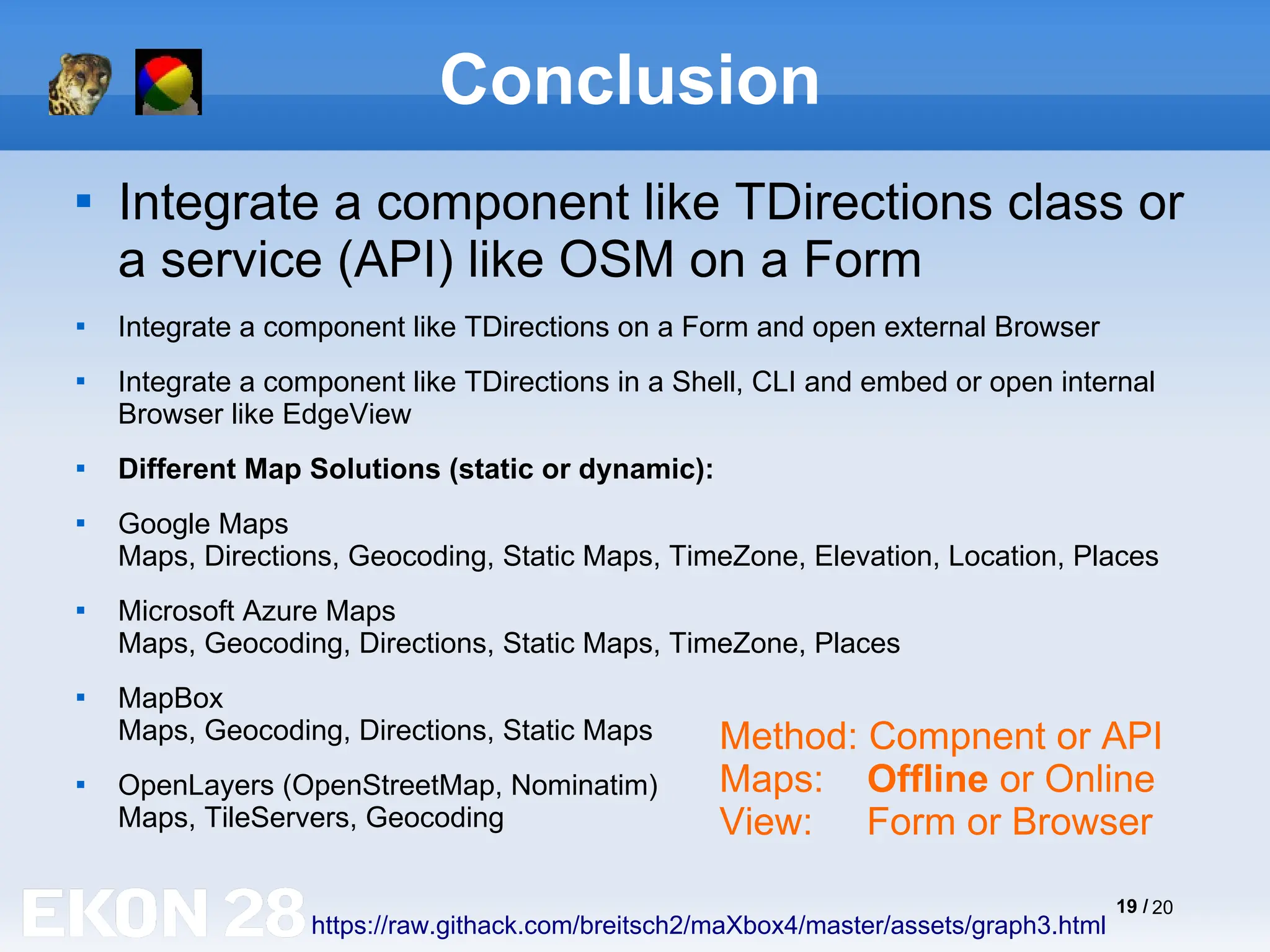 19 / 20
Conclusion

Integrate a component like TDirections class or
a service (API) like OSM on a Form

Integrate a component like TDirections on a Form and open external Browser

Integrate a component like TDirections in a Shell, CLI and embed or open internal
Browser like EdgeView

Different Map Solutions (static or dynamic):

Google Maps
Maps, Directions, Geocoding, Static Maps, TimeZone, Elevation, Location, Places

Microsoft Azure Maps
Maps, Geocoding, Directions, Static Maps, TimeZone, Places

MapBox
Maps, Geocoding, Directions, Static Maps

OpenLayers (OpenStreetMap, Nominatim)
Maps, TileServers, Geocoding
https://raw.githack.com/breitsch2/maXbox4/master/assets/graph3.html
Method: Compnent or API
Maps: Offline or Online
View: Form or Browser
 