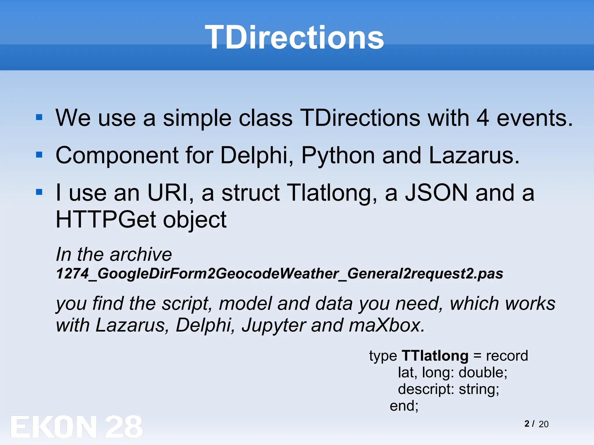 2 / 20
TDirections

We use a simple class TDirections with 4 events.

Component for Delphi, Python and Lazarus.

I use an URI, a struct Tlatlong, a JSON and a
HTTPGet object
In the archive
1274_GoogleDirForm2GeocodeWeather_General2request2.pas
you find the script, model and data you need, which works
with Lazarus, Delphi, Jupyter and maXbox.
type TTlatlong = record
lat, long: double;
descript: string;
end;
 