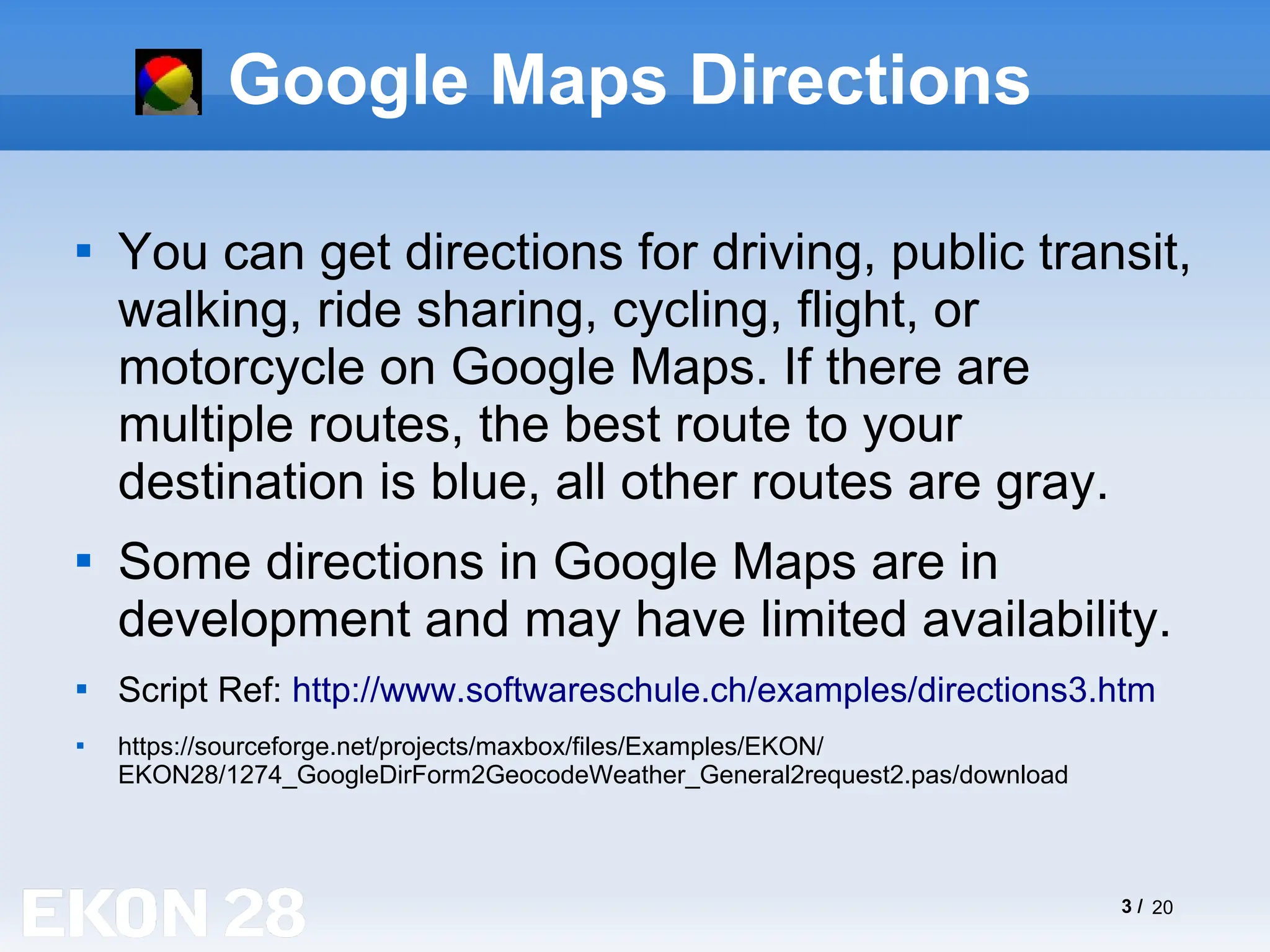 3 / 20
Google Maps Directions

You can get directions for driving, public transit,
walking, ride sharing, cycling, flight, or
motorcycle on Google Maps. If there are
multiple routes, the best route to your
destination is blue, all other routes are gray.

Some directions in Google Maps are in
development and may have limited availability.

Script Ref: http://www.softwareschule.ch/examples/directions3.htm

https://sourceforge.net/projects/maxbox/files/Examples/EKON/
EKON28/1274_GoogleDirForm2GeocodeWeather_General2request2.pas/download
 