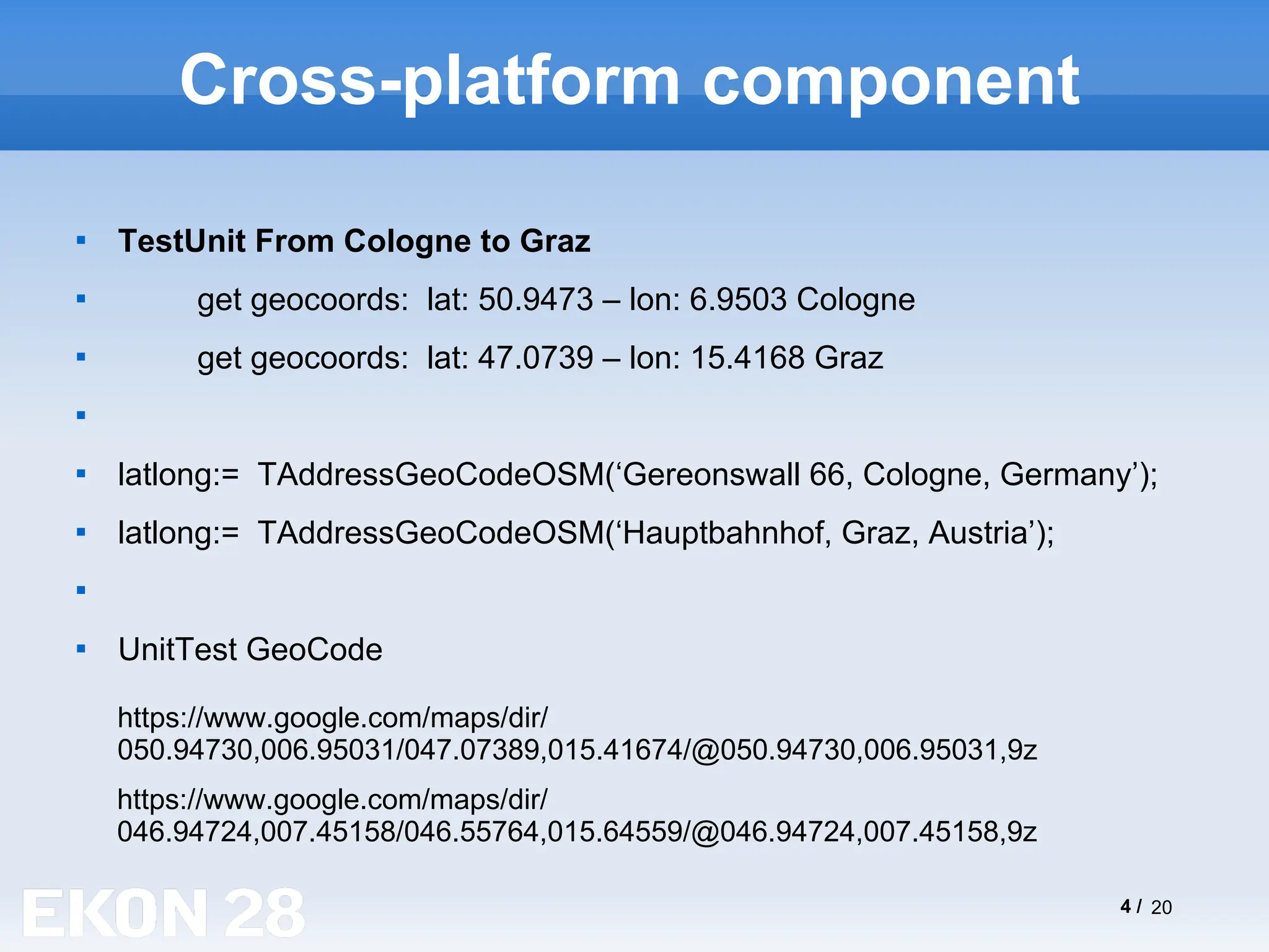 4 / 20
Cross-platform component

TestUnit From Cologne to Graz

get geocoords: lat: 50.9473 – lon: 6.9503 Cologne

get geocoords: lat: 47.0739 – lon: 15.4168 Graz


latlong:= TAddressGeoCodeOSM(‘Gereonswall 66, Cologne, Germany’);

latlong:= TAddressGeoCodeOSM(‘Hauptbahnhof, Graz, Austria’);


UnitTest GeoCode
https://www.google.com/maps/dir/
046.94724,007.45158/046.55764,015.64559/@046.94724,007.45158,9z
https://www.google.com/maps/dir/
050.94730,006.95031/047.07389,015.41674/@050.94730,006.95031,9z
 