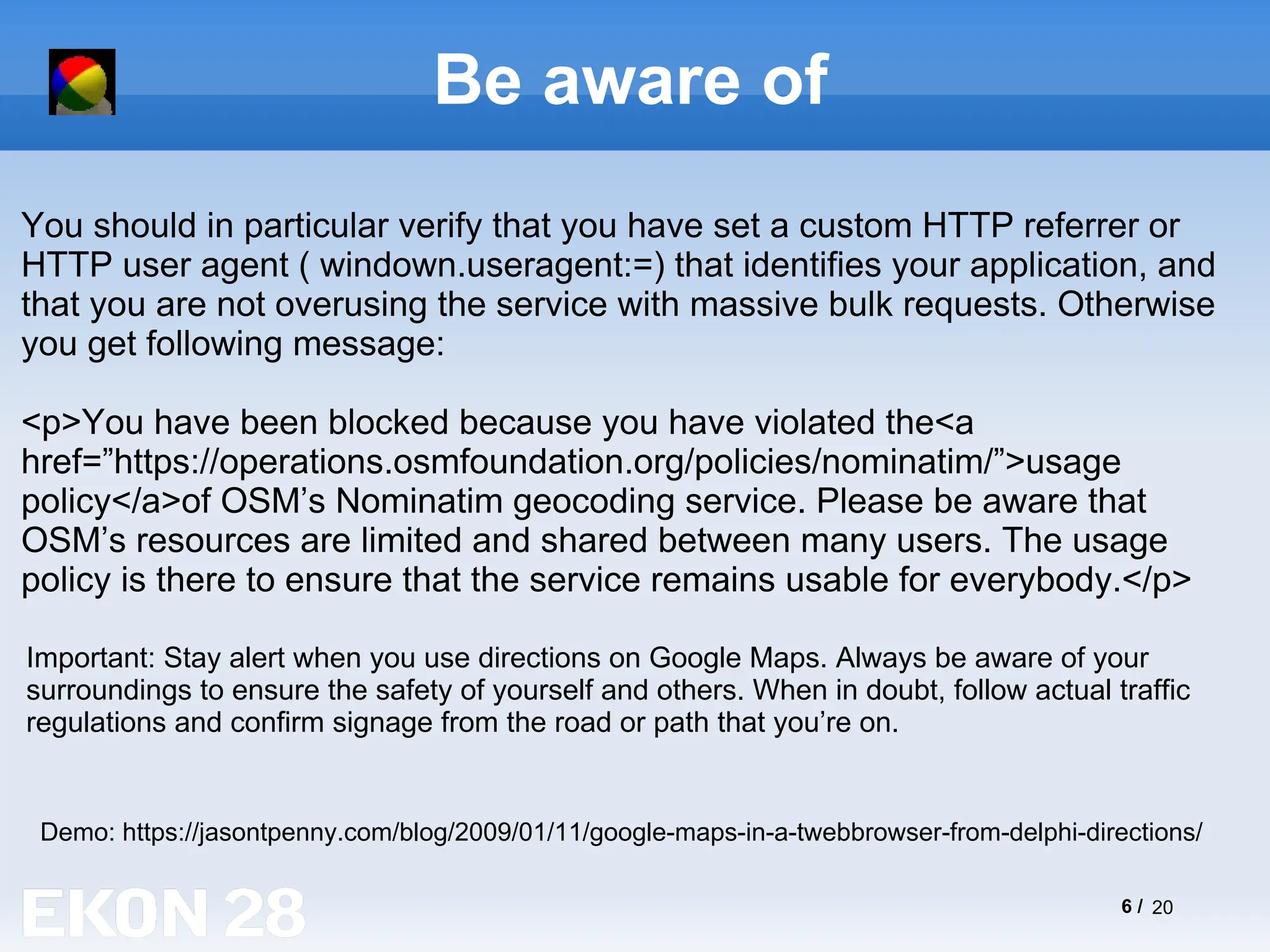 6 / 20
Be aware of
Demo: https://jasontpenny.com/blog/2009/01/11/google-maps-in-a-twebbrowser-from-delphi-directions/
You should in particular verify that you have set a custom HTTP referrer or
HTTP user agent ( windown.useragent:=) that identifies your application, and
that you are not overusing the service with massive bulk requests. Otherwise
you get following message:
<p>You have been blocked because you have violated the<a
href=”https://operations.osmfoundation.org/policies/nominatim/”>usage
policy</a>of OSM’s Nominatim geocoding service. Please be aware that
OSM’s resources are limited and shared between many users. The usage
policy is there to ensure that the service remains usable for everybody.</p>
Important: Stay alert when you use directions on Google Maps. Always be aware of your
surroundings to ensure the safety of yourself and others. When in doubt, follow actual traffic
regulations and confirm signage from the road or path that you’re on.
 