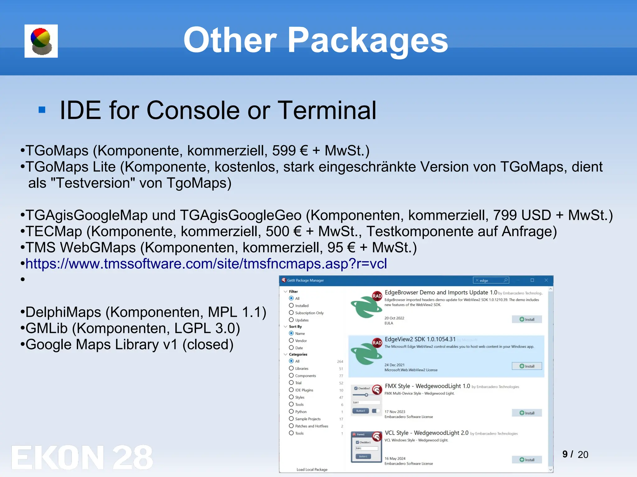 9 / 20
Other Packages

IDE for Console or Terminal
●
TGoMaps (Komponente, kommerziell, 599 € + MwSt.)
●
TGoMaps Lite (Komponente, kostenlos, stark eingeschränkte Version von TGoMaps, dient
als "Testversion" von TgoMaps)
●
TGAgisGoogleMap und TGAgisGoogleGeo (Komponenten, kommerziell, 799 USD + MwSt.)
●
TECMap (Komponente, kommerziell, 500 € + MwSt., Testkomponente auf Anfrage)
●
TMS WebGMaps (Komponenten, kommerziell, 95 € + MwSt.)
●
https://www.tmssoftware.com/site/tmsfncmaps.asp?r=vcl
●
●
DelphiMaps (Komponenten, MPL 1.1)
●
GMLib (Komponenten, LGPL 3.0)
●
Google Maps Library v1 (closed)
 