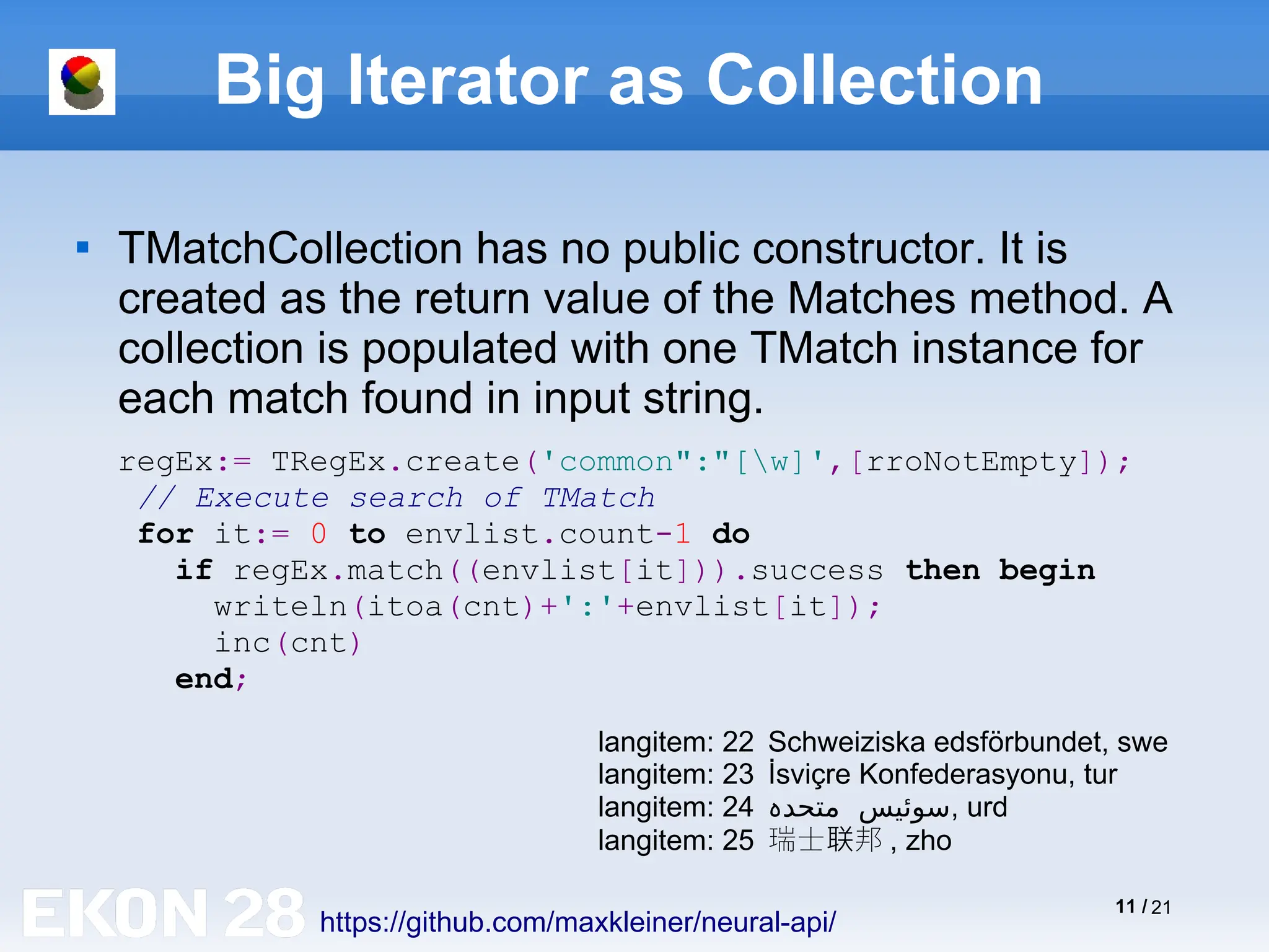 11 / 21
Big Iterator as Collection

TMatchCollection has no public constructor. It is
created as the return value of the Matches method. A
collection is populated with one TMatch instance for
each match found in input string.
https://github.com/maxkleiner/neural-api/
regEx:= TRegEx.create('common":"[w]',[rroNotEmpty]);
// Execute search of TMatch
for it:= 0 to envlist.count-1 do
if regEx.match((envlist[it])).success then begin
writeln(itoa(cnt)+':'+envlist[it]);
inc(cnt)
end;
langitem: 22 Schweiziska edsförbundet, swe
langitem: 23 İsviçre Konfederasyonu, tur
langitem: 24 ‫متحد‬ ‫سوئیس‬
‫ہ‬ , urd
langitem: 25 瑞士 邦
联 , zho
 