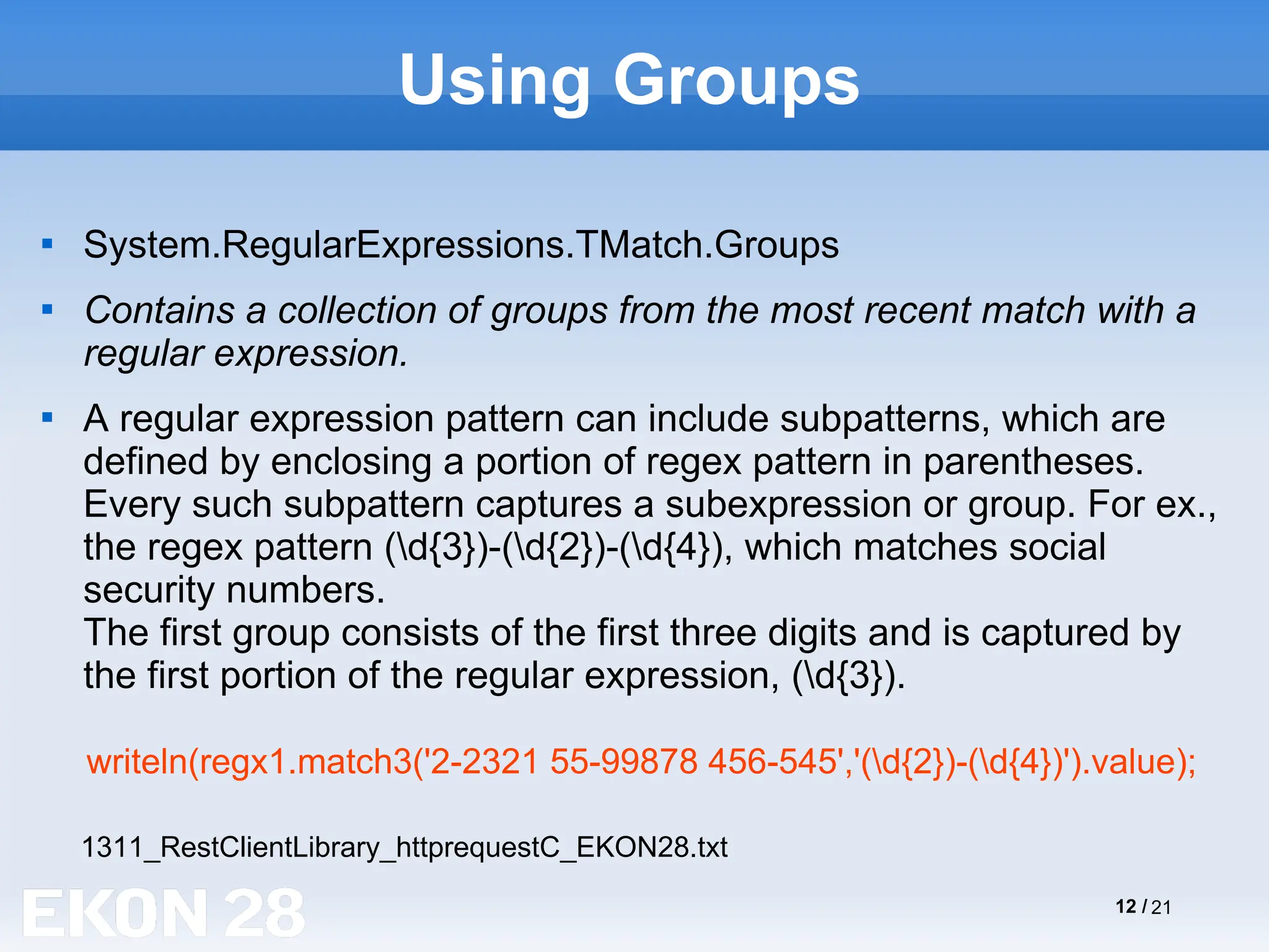 12 / 21
Using Groups

System.RegularExpressions.TMatch.Groups

Contains a collection of groups from the most recent match with a
regular expression.

A regular expression pattern can include subpatterns, which are
defined by enclosing a portion of regex pattern in parentheses.
Every such subpattern captures a subexpression or group. For ex.,
the regex pattern (d{3})-(d{2})-(d{4}), which matches social
security numbers.
The first group consists of the first three digits and is captured by
the first portion of the regular expression, (d{3}).
writeln(regx1.match3('2-2321 55-99878 456-545','(d{2})-(d{4})').value);
1311_RestClientLibrary_httprequestC_EKON28.txt
 