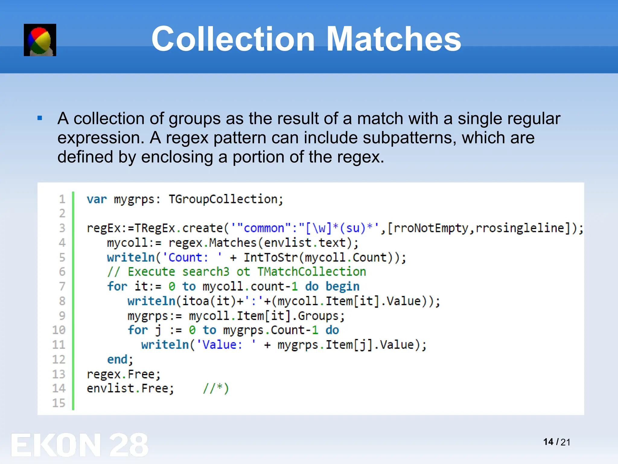 14 / 21
Collection Matches

A collection of groups as the result of a match with a single regular
expression. A regex pattern can include subpatterns, which are
defined by enclosing a portion of the regex.
 