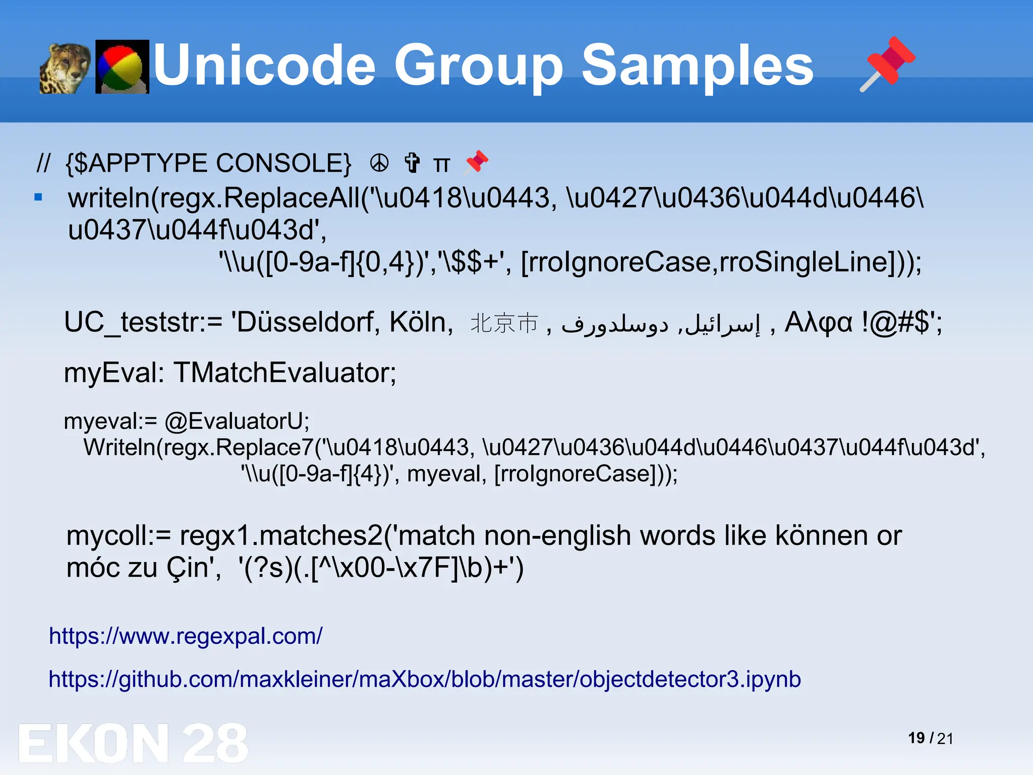 19 / 21
Unicode Group Samples 📌

writeln(regx.ReplaceAll('u0418u0443, u0427u0436u044du0446
u0437u044fu043d',
'u([0-9a-f]{0,4})','$$+', [rroIgnoreCase,rroSingleLine]));
https://github.com/maxkleiner/maXbox/blob/master/objectdetector3.ipynb
myEval: TMatchEvaluator;
mycoll:= regx1.matches2('match non-english words like können or
móc zu Çin', '(?s)(.[^x00-x7F]b)+')
https://www.regexpal.com/
UC_teststr:= 'Düsseldorf, Köln, 北京市 , ‫دوسلدورف‬ ,‫إسرائيل‬ , Αλφα !@#$';
// {$APPTYPE CONSOLE} π
☮ ✞ 📌
myeval:= @EvaluatorU;
Writeln(regx.Replace7('u0418u0443, u0427u0436u044du0446u0437u044fu043d',
'u([0-9a-f]{4})', myeval, [rroIgnoreCase]));
 