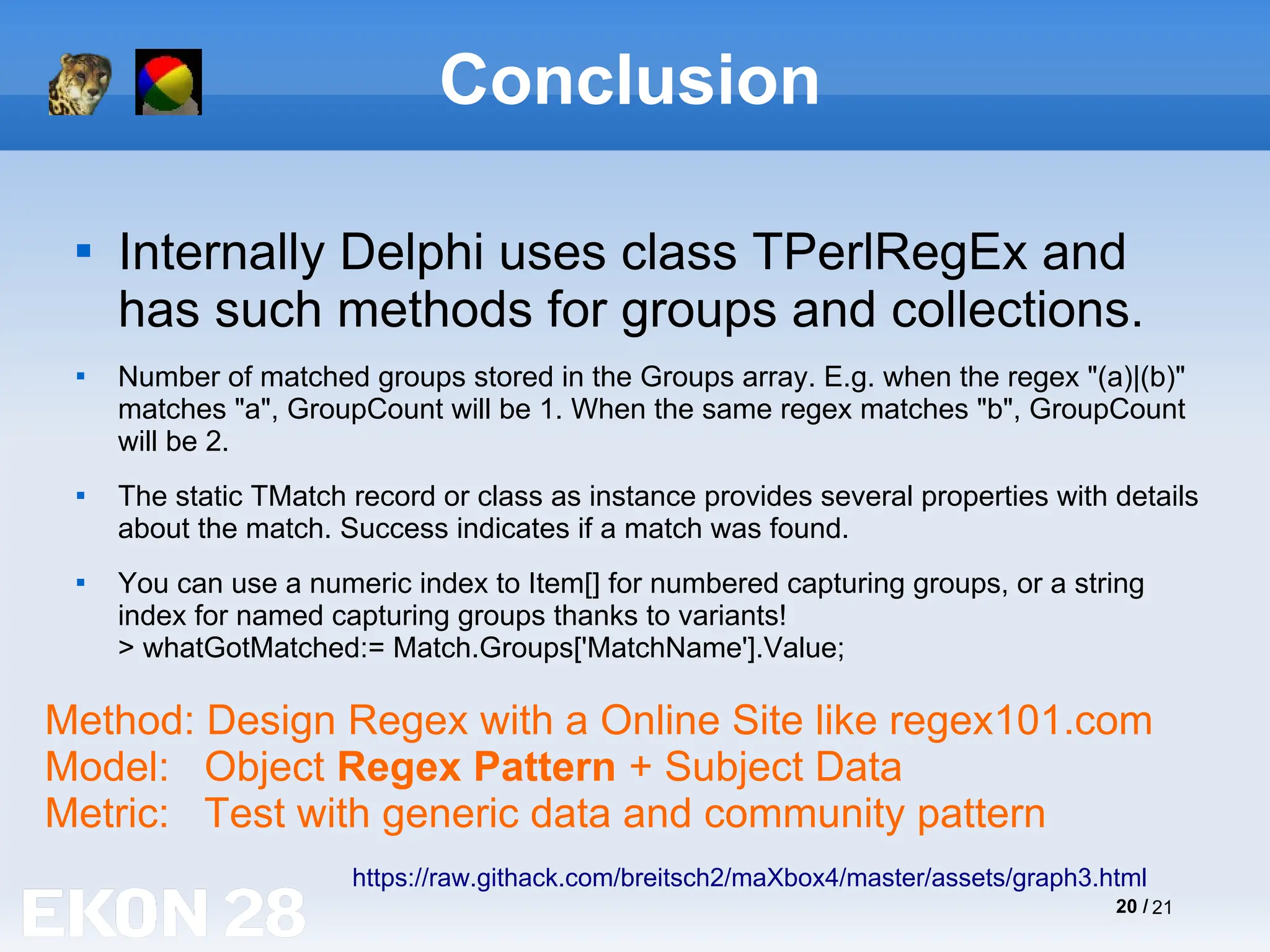 20 / 21
Conclusion

Internally Delphi uses class TPerlRegEx and
has such methods for groups and collections.

Number of matched groups stored in the Groups array. E.g. when the regex "(a)|(b)"
matches "a", GroupCount will be 1. When the same regex matches "b", GroupCount
will be 2.

The static TMatch record or class as instance provides several properties with details
about the match. Success indicates if a match was found.

You can use a numeric index to Item[] for numbered capturing groups, or a string
index for named capturing groups thanks to variants!
> whatGotMatched:= Match.Groups['MatchName'].Value;
https://raw.githack.com/breitsch2/maXbox4/master/assets/graph3.html
Method: Design Regex with a Online Site like regex101.com
Model: Object Regex Pattern + Subject Data
Metric: Test with generic data and community pattern
 