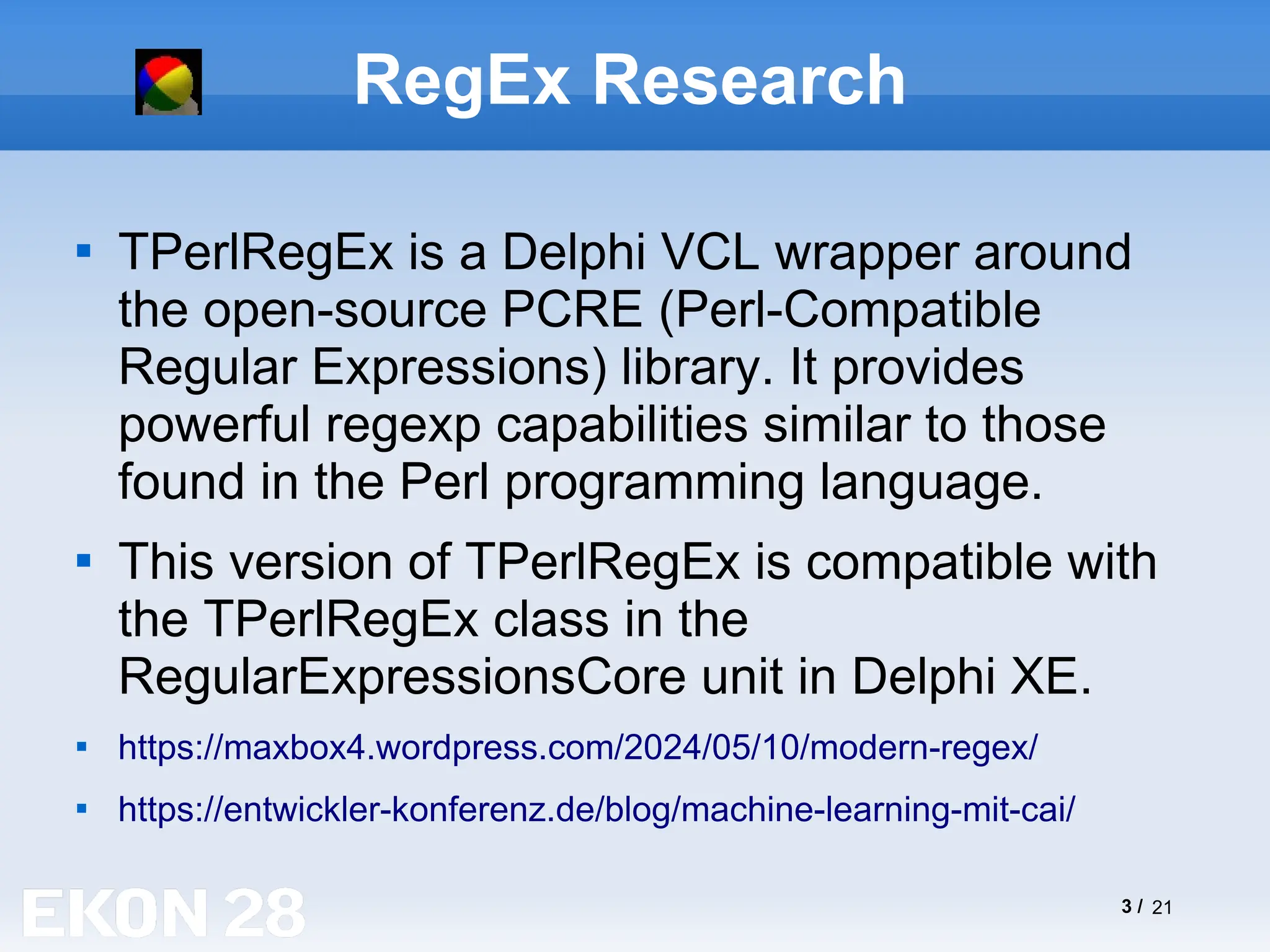 3 / 21
RegEx Research

TPerlRegEx is a Delphi VCL wrapper around
the open-source PCRE (Perl-Compatible
Regular Expressions) library. It provides
powerful regexp capabilities similar to those
found in the Perl programming language.

This version of TPerlRegEx is compatible with
the TPerlRegEx class in the
RegularExpressionsCore unit in Delphi XE.

https://maxbox4.wordpress.com/2024/05/10/modern-regex/

https://entwickler-konferenz.de/blog/machine-learning-mit-cai/
 
