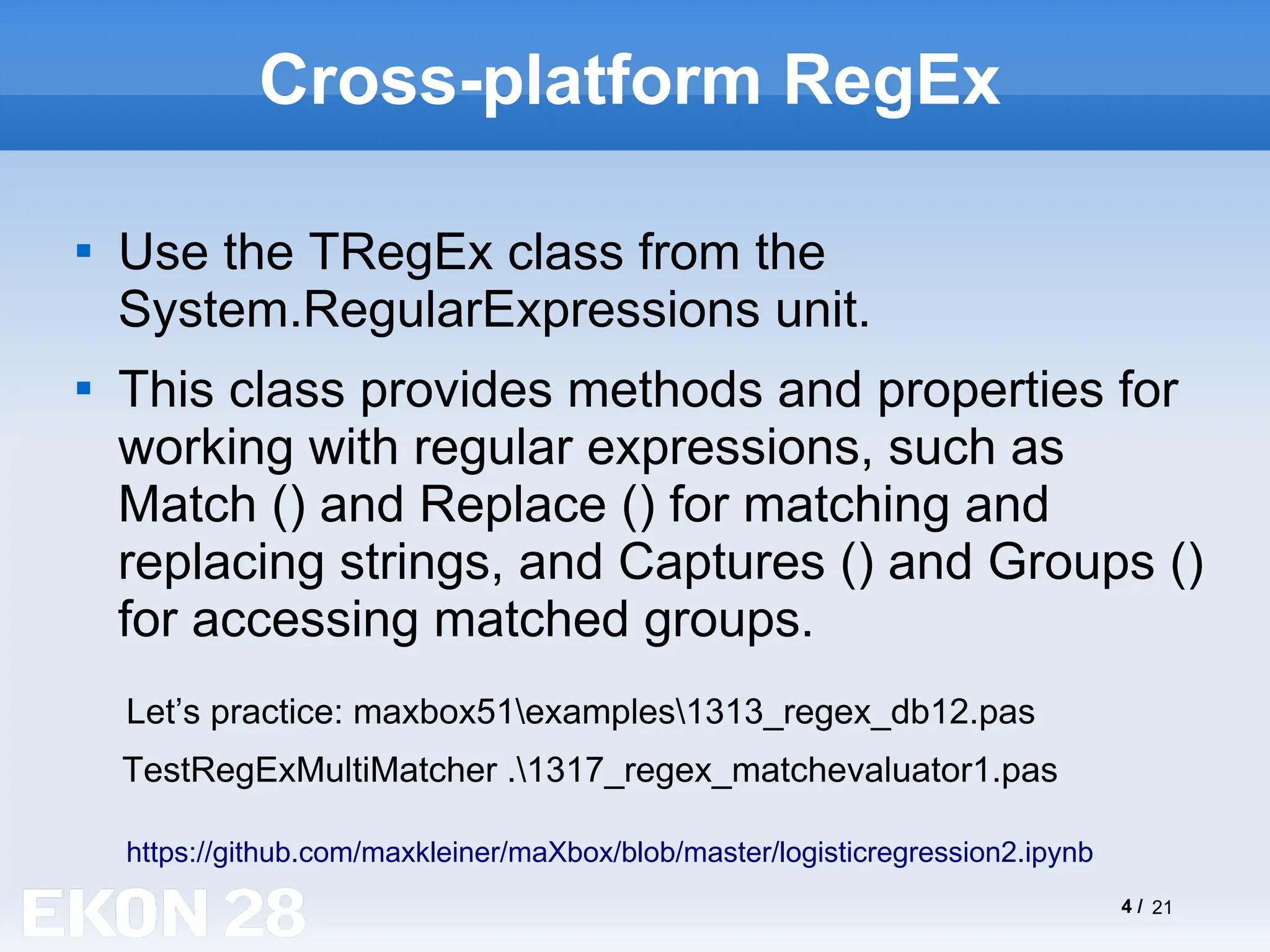 4 / 21
Cross-platform RegEx

Use the TRegEx class from the
System.RegularExpressions unit.

This class provides methods and properties for
working with regular expressions, such as
Match () and Replace () for matching and
replacing strings, and Captures () and Groups ()
for accessing matched groups.
https://github.com/maxkleiner/maXbox/blob/master/logisticregression2.ipynb
Let’s practice: maxbox51examples1313_regex_db12.pas
TestRegExMultiMatcher .1317_regex_matchevaluator1.pas
 