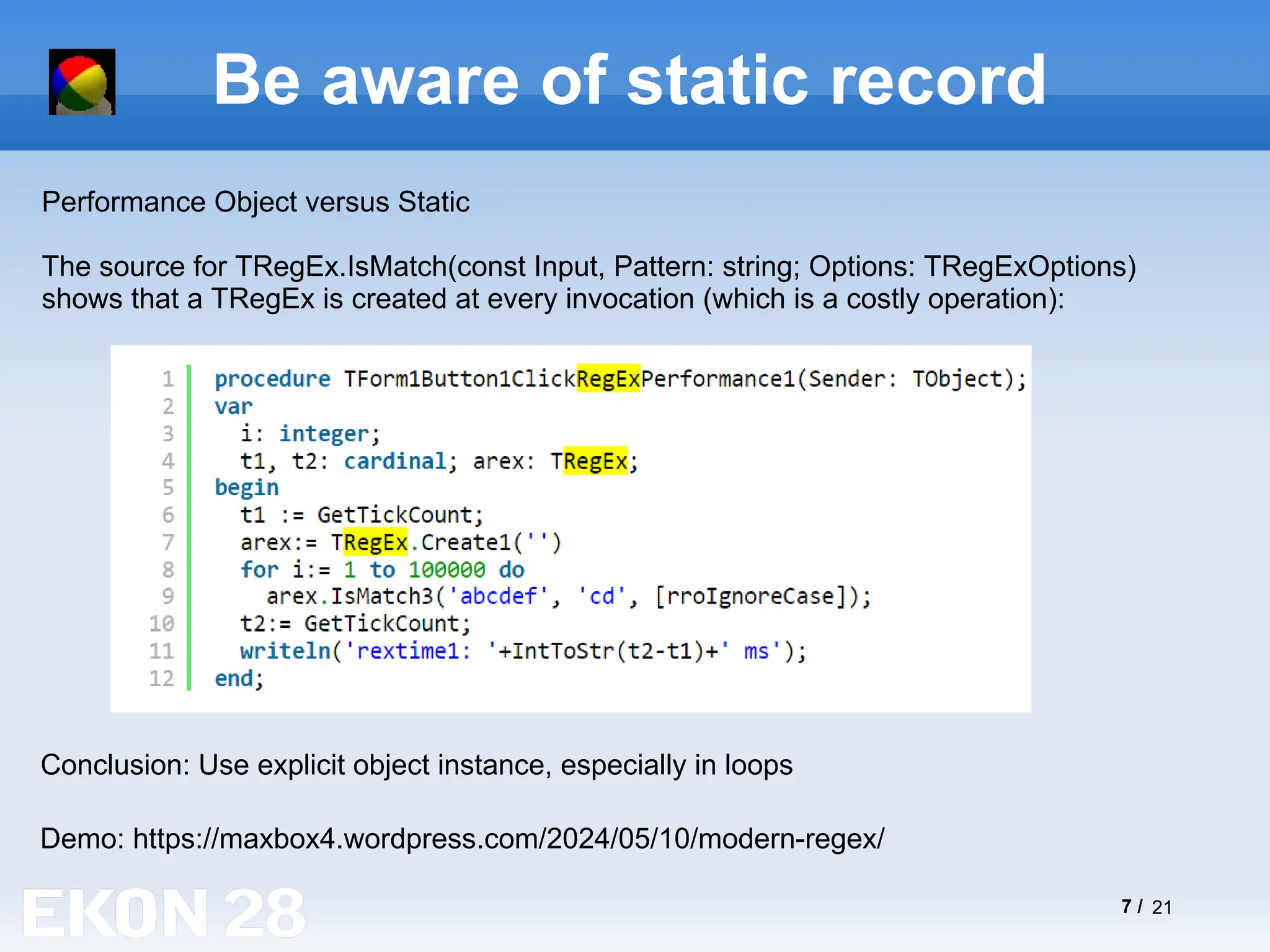 7 / 21
Be aware of static record
Demo: https://maxbox4.wordpress.com/2024/05/10/modern-regex/
Performance Object versus Static
The source for TRegEx.IsMatch(const Input, Pattern: string; Options: TRegExOptions)
shows that a TRegEx is created at every invocation (which is a costly operation):
Conclusion: Use explicit object instance, especially in loops
 
