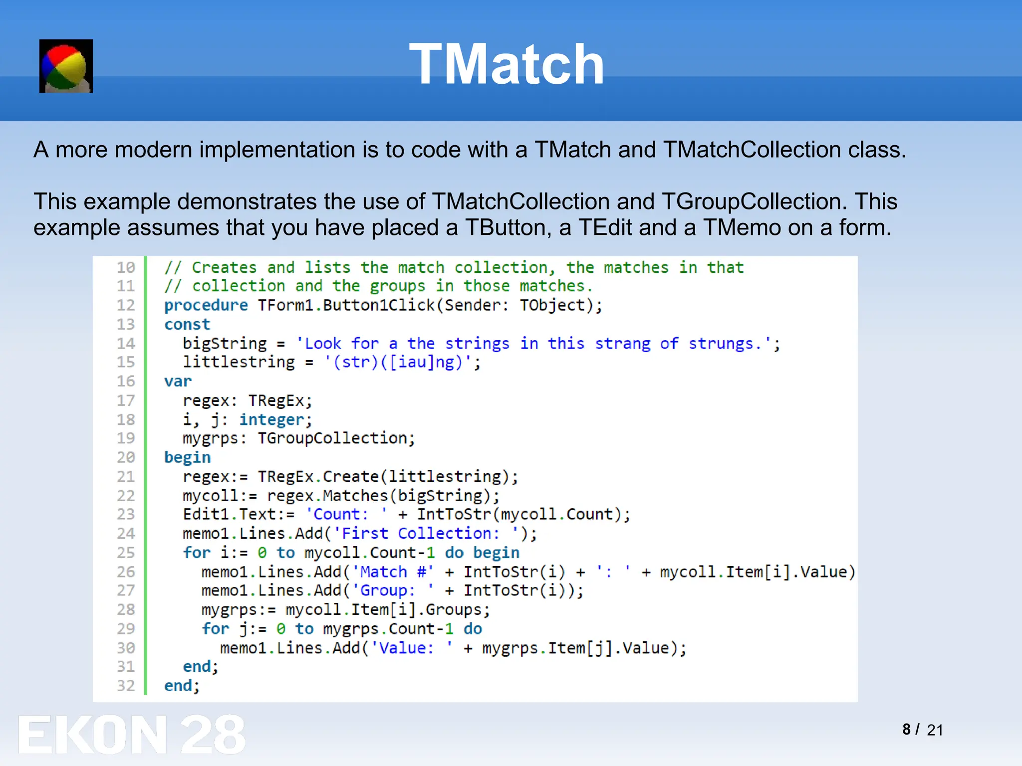 8 / 21
TMatch
A more modern implementation is to code with a TMatch and TMatchCollection class.
This example demonstrates the use of TMatchCollection and TGroupCollection. This
example assumes that you have placed a TButton, a TEdit and a TMemo on a form.
 