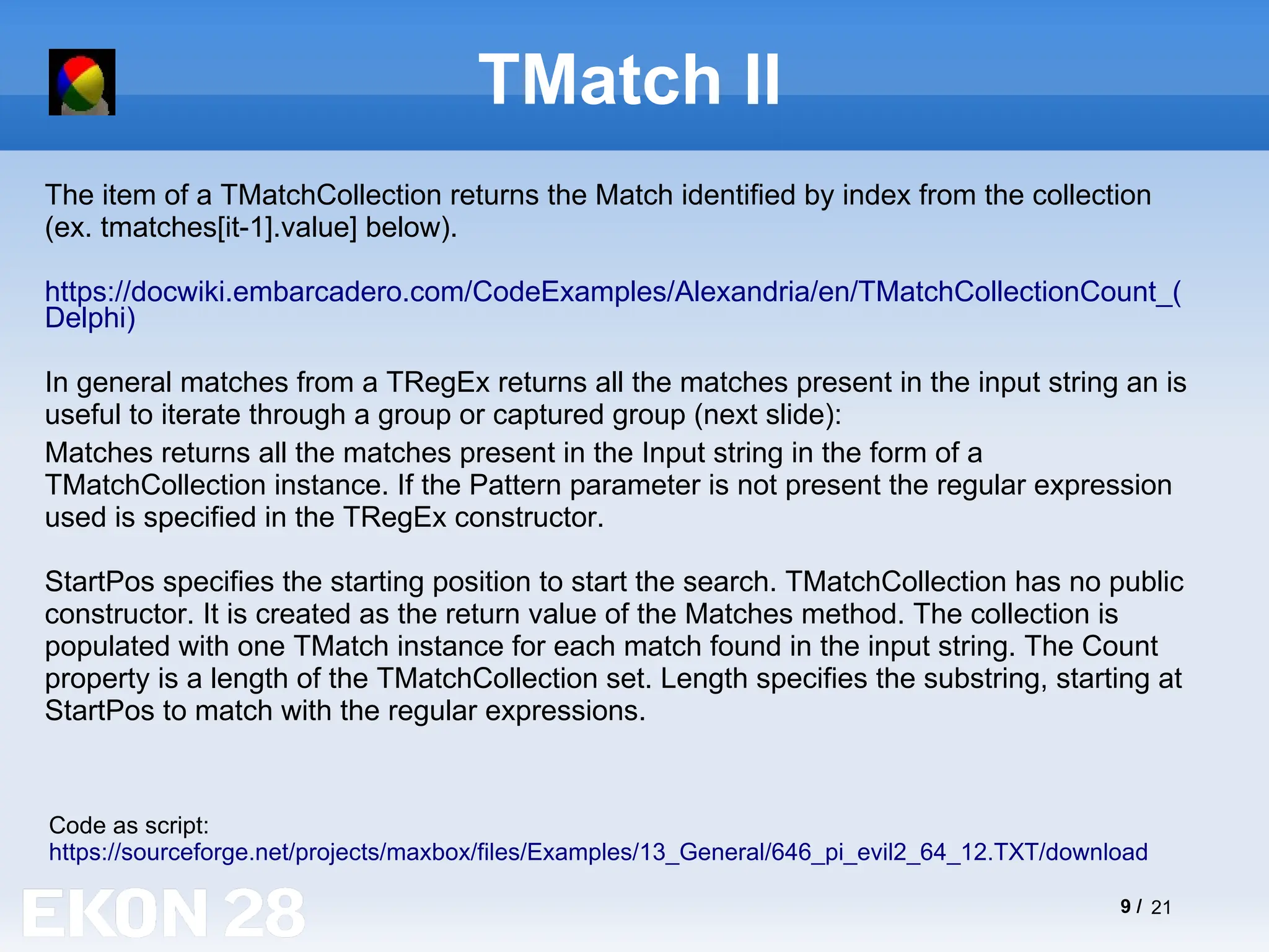 9 / 21
TMatch II
The item of a TMatchCollection returns the Match identified by index from the collection
(ex. tmatches[it-1].value] below).
https://docwiki.embarcadero.com/CodeExamples/Alexandria/en/TMatchCollectionCount_(
Delphi)
In general matches from a TRegEx returns all the matches present in the input string an is
useful to iterate through a group or captured group (next slide):
Code as script:
https://sourceforge.net/projects/maxbox/files/Examples/13_General/646_pi_evil2_64_12.TXT/download
Matches returns all the matches present in the Input string in the form of a
TMatchCollection instance. If the Pattern parameter is not present the regular expression
used is specified in the TRegEx constructor.
StartPos specifies the starting position to start the search. TMatchCollection has no public
constructor. It is created as the return value of the Matches method. The collection is
populated with one TMatch instance for each match found in the input string. The Count
property is a length of the TMatchCollection set. Length specifies the substring, starting at
StartPos to match with the regular expressions.
 