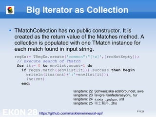 11 / 21
Big Iterator as Collection

TMatchCollection has no public constructor. It is
created as the return value of the Matches method. A
collection is populated with one TMatch instance for
each match found in input string.
https://github.com/maxkleiner/neural-api/
regEx:= TRegEx.create('common":"[w]',[rroNotEmpty]);
// Execute search of TMatch
for it:= 0 to envlist.count-1 do
if regEx.match((envlist[it])).success then begin
writeln(itoa(cnt)+':'+envlist[it]);
inc(cnt)
end;
langitem: 22 Schweiziska edsförbundet, swe
langitem: 23 İsviçre Konfederasyonu, tur
langitem: 24 ‫متحد‬ ‫سوئیس‬
‫ہ‬ , urd
langitem: 25 瑞士 邦
联 , zho
 
