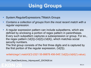 12 / 21
Using Groups

System.RegularExpressions.TMatch.Groups

Contains a collection of groups from the most recent match with a
regular expression.

A regular expression pattern can include subpatterns, which are
defined by enclosing a portion of regex pattern in parentheses.
Every such subpattern captures a subexpression or group. For ex.,
the regex pattern (d{3})-(d{2})-(d{4}), which matches social
security numbers.
The first group consists of the first three digits and is captured by
the first portion of the regular expression, (d{3}).
writeln(regx1.match3('2-2321 55-99878 456-545','(d{2})-(d{4})').value);
1311_RestClientLibrary_httprequestC_EKON28.txt
 