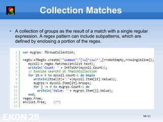 14 / 21
Collection Matches

A collection of groups as the result of a match with a single regular
expression. A regex pattern can include subpatterns, which are
defined by enclosing a portion of the regex.
 