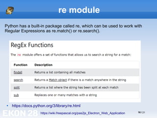 16 / 21
re module

https://docs.python.org/3/library/re.html
https://wiki.freepascal.org/pas2js_Electron_Web_Application
Python has a built-in package called re, which can be used to work with
Regular Expressions as re.match() or re.search().
 