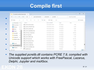2 / 21
Compile first








The supplied pcrelib.dll contains PCRE 7.9, compiled with
Unicode support which works with FreePascal, Lazarus,
Delphi, Jupyter and maXbox.
 