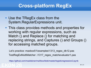 4 / 21
Cross-platform RegEx

Use the TRegEx class from the
System.RegularExpressions unit.

This class provides methods and properties for
working with regular expressions, such as
Match () and Replace () for matching and
replacing strings, and Captures () and Groups ()
for accessing matched groups.
https://github.com/maxkleiner/maXbox/blob/master/logisticregression2.ipynb
Let’s practice: maxbox51examples1313_regex_db12.pas
TestRegExMultiMatcher .1317_regex_matchevaluator1.pas
 