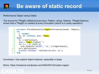 7 / 21
Be aware of static record
Demo: https://maxbox4.wordpress.com/2024/05/10/modern-regex/
Performance Object versus Static
The source for TRegEx.IsMatch(const Input, Pattern: string; Options: TRegExOptions)
shows that a TRegEx is created at every invocation (which is a costly operation):
Conclusion: Use explicit object instance, especially in loops
 