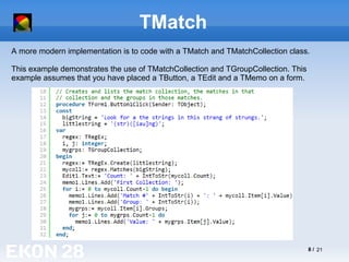 8 / 21
TMatch
A more modern implementation is to code with a TMatch and TMatchCollection class.
This example demonstrates the use of TMatchCollection and TGroupCollection. This
example assumes that you have placed a TButton, a TEdit and a TMemo on a form.
 
