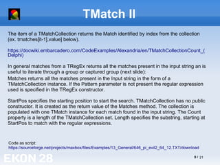 9 / 21
TMatch II
The item of a TMatchCollection returns the Match identified by index from the collection
(ex. tmatches[it-1].value] below).
https://docwiki.embarcadero.com/CodeExamples/Alexandria/en/TMatchCollectionCount_(
Delphi)
In general matches from a TRegEx returns all the matches present in the input string an is
useful to iterate through a group or captured group (next slide):
Code as script:
https://sourceforge.net/projects/maxbox/files/Examples/13_General/646_pi_evil2_64_12.TXT/download
Matches returns all the matches present in the Input string in the form of a
TMatchCollection instance. If the Pattern parameter is not present the regular expression
used is specified in the TRegEx constructor.
StartPos specifies the starting position to start the search. TMatchCollection has no public
constructor. It is created as the return value of the Matches method. The collection is
populated with one TMatch instance for each match found in the input string. The Count
property is a length of the TMatchCollection set. Length specifies the substring, starting at
StartPos to match with the regular expressions.
 