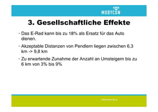 3. Gesellschaftliche Effekte
• Das E-Rad kann bis zu 18% als Ersatz für das Auto
  dienen.
• Akzeptable Distanzen von Pendlern liegen zwischen 6,3
  km -> 9,8 km
• Zu erwartende Zunahme der Anzahl an Umsteigern bis zu
  6 km von 3% bis 9%
 