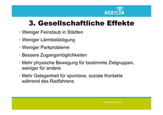 3. Gesellschaftliche Effekte
• Weniger Feinstaub in Städten
• Weniger Lärmbelästigung
• Weniger Parkprobleme
• Bessere Zugangsmöglichkeiten
• Mehr physische Bewegung für bestimmte Zielgruppen,
  weniger für andere
• Mehr Gelegenheit für spontane, soziale Kontakte
  während des Radfahrens
 
