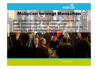 Mobycon bewegt Menschen
• Wir arbeiten mit Menschen wie Ihnen zusammen, um
  reale Verbesserungen der Mobilität und der
  Lebensqualität zu erreichen. Hierbei zählt besonders die
  Beteiligung aller betroffenen Personen.
 