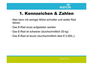 1. Kennzeichen & Zahlen
• Man kann mit weniger Mühe schneller und weiter Rad
  fahren
• Das E-Rad muss aufgeladen werden
• Das E-Rad ist schwerer (durchschnittlich 25 kg)
• Das E-Rad ist teurer (durchschnittlich über € 2.000,-)
 