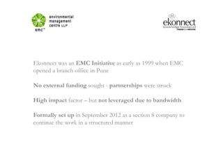 Ekonnect was an EMC Initiative as early as 1999 when EMC
opened a branch office in Pune
No external funding sought - partnerships were struck
High impact factor – but not leveraged due to bandwidth
Formally set up in September 2012 as a section 8 company to
continue the work in a structured manner
 