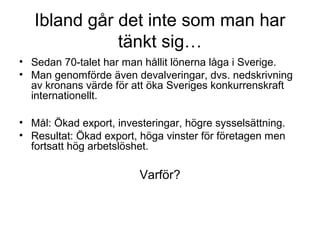 Ibland går det inte som man har
tänkt sig…
• Sedan 70-talet har man hållit lönerna låga i Sverige.
• Man genomförde även devalveringar, dvs. nedskrivning
av kronans värde för att öka Sveriges konkurrenskraft
internationellt.
• Mål: Ökad export, investeringar, högre sysselsättning.
• Resultat: Ökad export, höga vinster för företagen men
fortsatt hög arbetslöshet.
Varför?
 