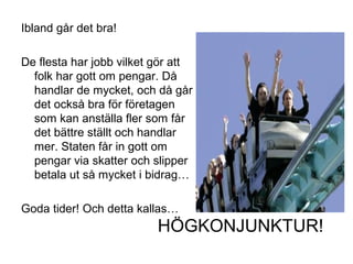 Ibland går det bra!
De flesta har jobb vilket gör att
folk har gott om pengar. Då
handlar de mycket, och då går
det också bra för företagen
som kan anställa fler som får
det bättre ställt och handlar
mer. Staten får in gott om
pengar via skatter och slipper
betala ut så mycket i bidrag…
Goda tider! Och detta kallas…
HÖGKONJUNKTUR!
 