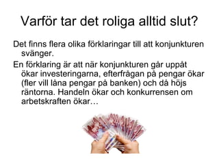 Varför tar det roliga alltid slut?
Det finns flera olika förklaringar till att konjunkturen
svänger.
En förklaring är att när konjunkturen går uppåt
ökar investeringarna, efterfrågan på pengar ökar
(fler vill låna pengar på banken) och då höjs
räntorna. Handeln ökar och konkurrensen om
arbetskraften ökar…
 