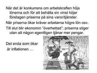 När det är konkurrens om arbetskraften höjs
lönerna och för att behålla sin vinst höjer
företagen priserna på sina varor/tjänster.
När priserna ökar kräver arbetarna högre lön osv.
Till slut blir ekonomin ”överhettad”; priserna stiger
utan att någon egentligen tjänar mer pengar.
Det enda som ökar
är inflationen …
 