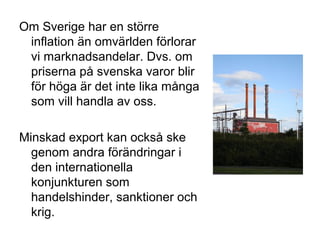Om Sverige har en större
inflation än omvärlden förlorar
vi marknadsandelar. Dvs. om
priserna på svenska varor blir
för höga är det inte lika många
som vill handla av oss.
Minskad export kan också ske
genom andra förändringar i
den internationella
konjunkturen som
handelshinder, sanktioner och
krig.
 