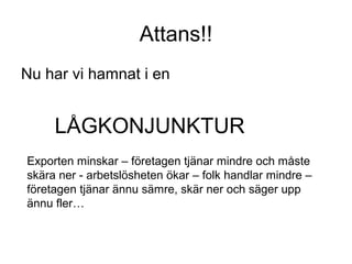 Attans!!
Nu har vi hamnat i en
LÅGKONJUNKTUR
Exporten minskar – företagen tjänar mindre och måste
skära ner - arbetslösheten ökar – folk handlar mindre –
företagen tjänar ännu sämre, skär ner och säger upp
ännu fler…
 